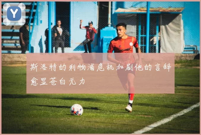 斯洛特的利物浦危机加剧他的言辞愈显苍白无力