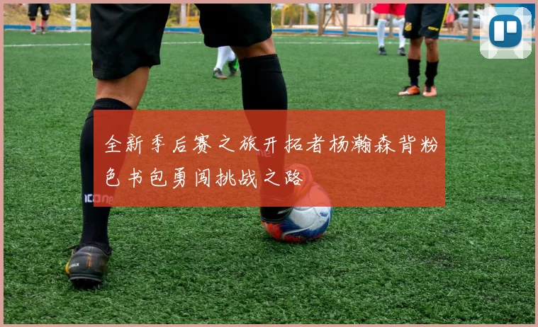 全新季后赛之旅开拓者杨瀚森背粉色书包勇闯挑战之路