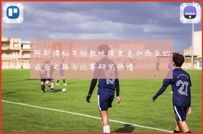 阿斯揭秘年轻教练埃里克加西亚的成长之路与比赛研究热情