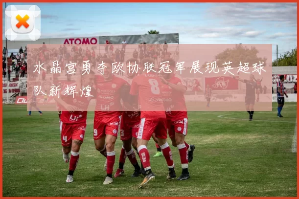 水晶宫勇夺欧协联冠军展现英超球队新辉煌