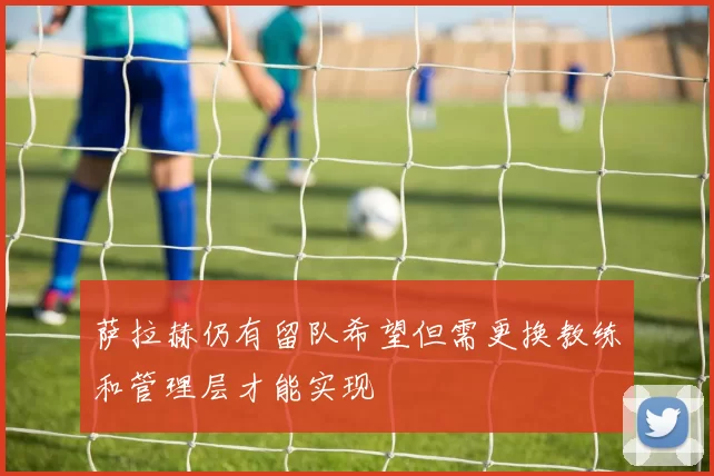 萨拉赫仍有留队希望但需更换教练和管理层才能实现
