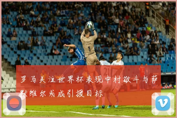 罗马关注世界杯表现中村敬斗与萨默维尔或成引援目标