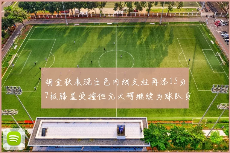 胡金秋表现出色内线支柱再添15分7板膝盖受撞但无大碍继续为球队贡献力量