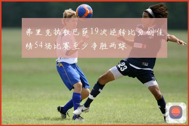 弗里克执教巴萨19次逆转比分创佳绩54场比赛至少净胜两球