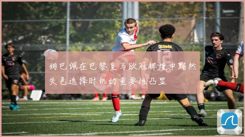 姆巴佩在巴黎皇马欧冠辉煌中黯然失色选择时机的重要性凸显