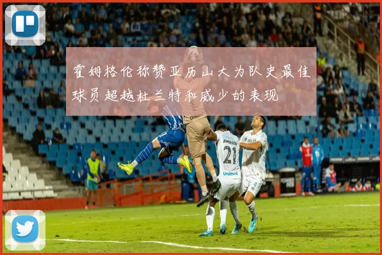 霍姆格伦称赞亚历山大为队史最佳球员超越杜兰特和威少的表现
