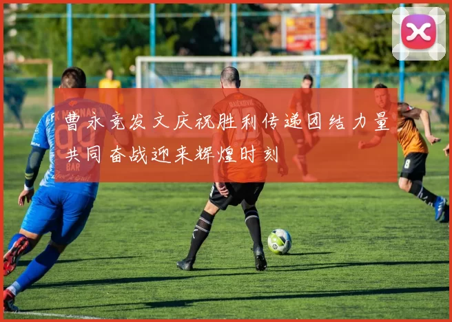 曹永竞发文庆祝胜利传递团结力量共同奋战迎来辉煌时刻