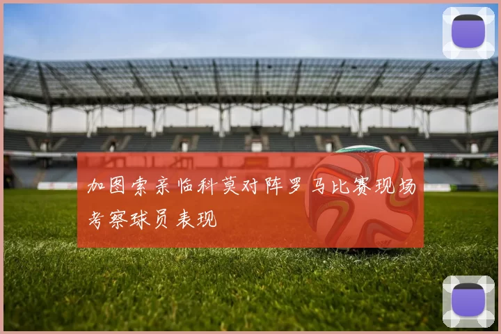 加图索亲临科莫对阵罗马比赛现场考察球员表现