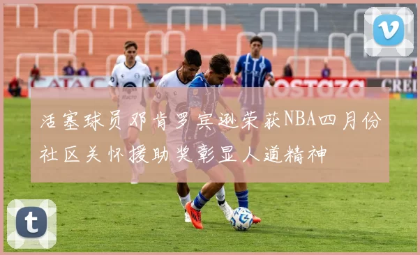 活塞球员邓肯罗宾逊荣获NBA四月份社区关怀援助奖彰显人道精神
