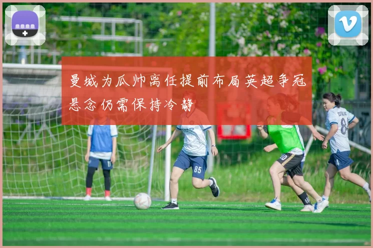曼城为瓜帅离任提前布局英超争冠悬念仍需保持冷静
