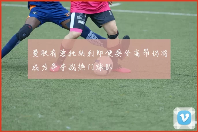 曼联有意托纳利即便要价高昂仍将成为争夺战热门球队
