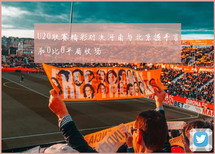 U20联赛精彩对决河南与北京握手言和0比0平局收场