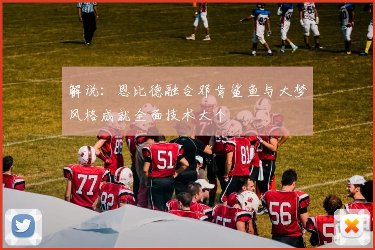 解说：恩比德融合邓肯鲨鱼与大梦风格成就全面技术大个