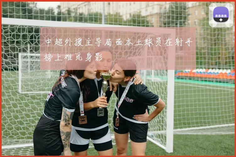 中超外援主导局面本土球员在射手榜上难觅身影