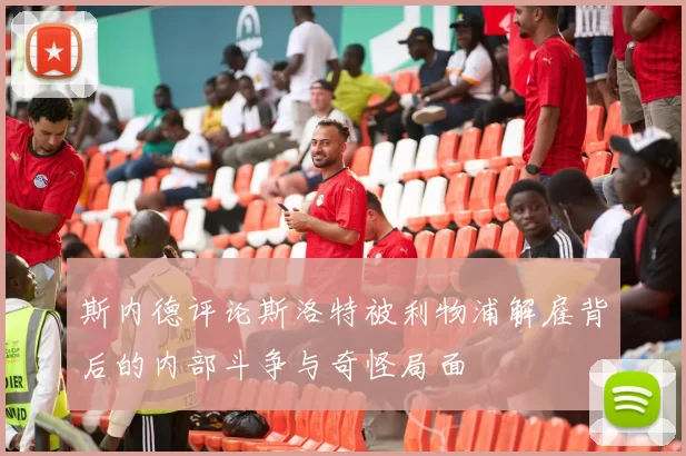 斯内德评论斯洛特被利物浦解雇背后的内部斗争与奇怪局面