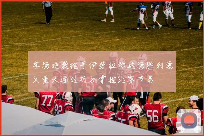 客场逆袭枪手伊劳拉称这场胜利意义重大通过对抗掌控比赛节奏