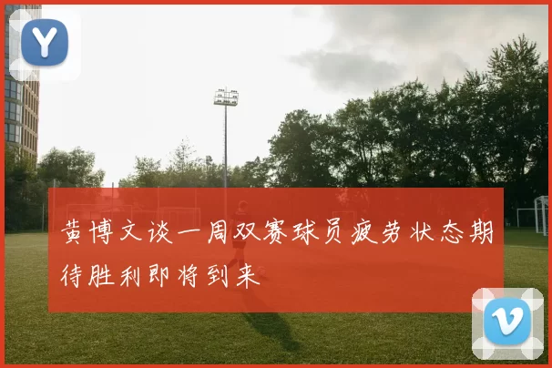 黄博文谈一周双赛球员疲劳状态期待胜利即将到来