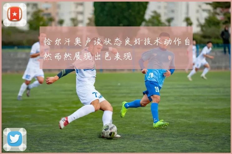 恰尔汗奥卢谈状态良好技术动作自然而然展现出色表现