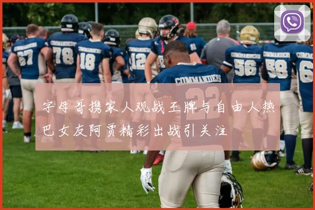 字母哥携家人观战王牌与自由人热巴女友阿贾精彩出战引关注