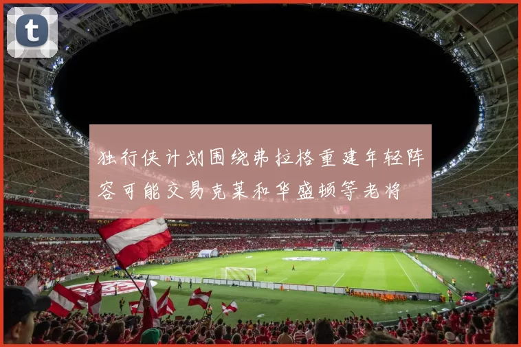 独行侠计划围绕弗拉格重建年轻阵容可能交易克莱和华盛顿等老将