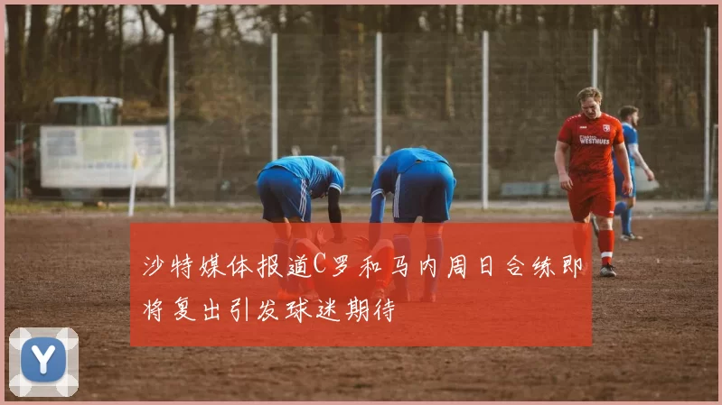 沙特媒体报道C罗和马内周日合练即将复出引发球迷期待