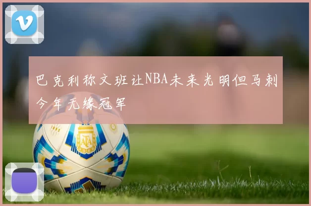 巴克利称文班让NBA未来光明但马刺今年无缘冠军