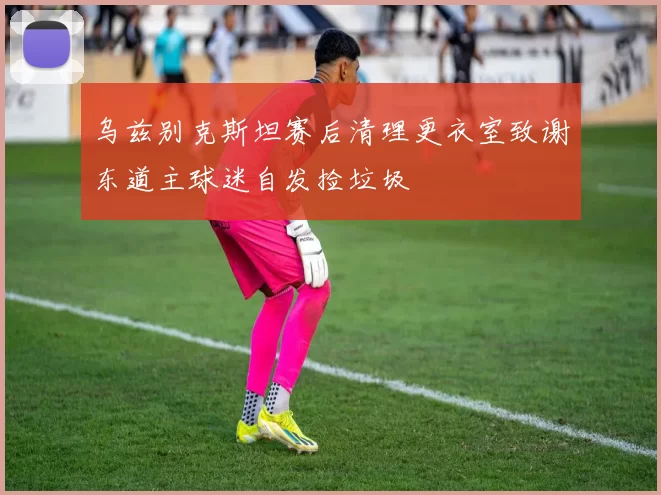 乌兹别克斯坦赛后清理更衣室致谢东道主球迷自发捡垃圾